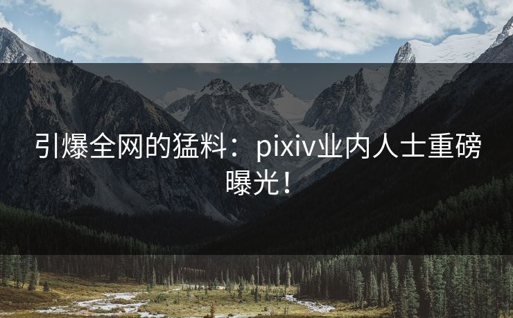 引爆全网的猛料：pixiv业内人士重磅曝光！