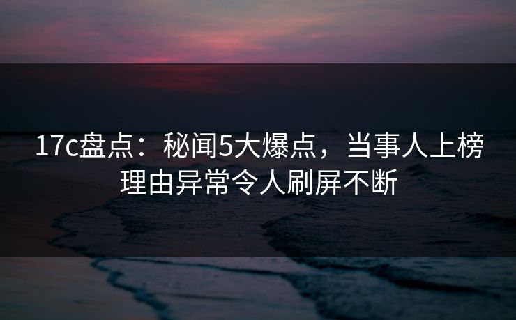 17c盘点：秘闻5大爆点，当事人上榜理由异常令人刷屏不断