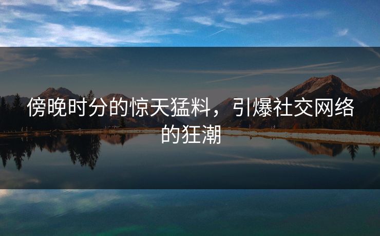傍晚时分的惊天猛料，引爆社交网络的狂潮