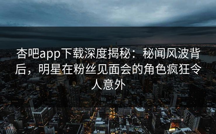 杏吧app下载深度揭秘：秘闻风波背后，明星在粉丝见面会的角色疯狂令人意外