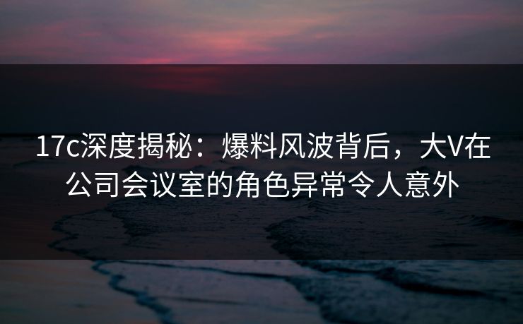 17c深度揭秘：爆料风波背后，大V在公司会议室的角色异常令人意外