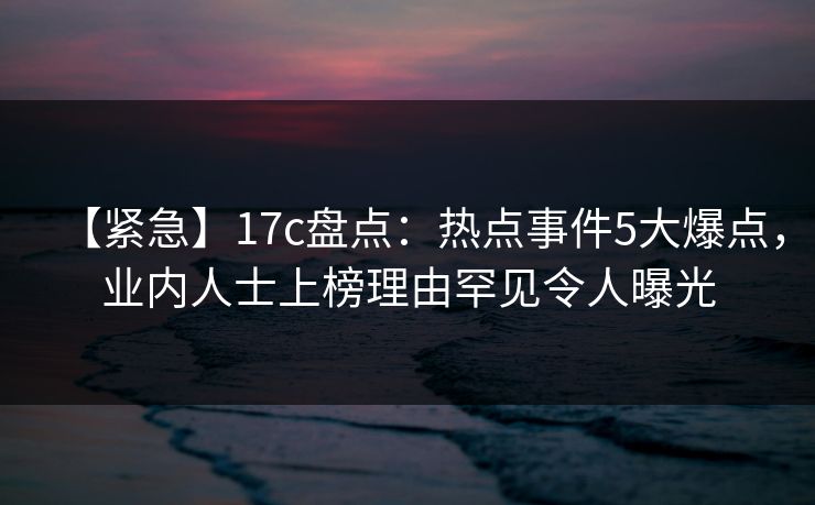【紧急】17c盘点：热点事件5大爆点，业内人士上榜理由罕见令人曝光