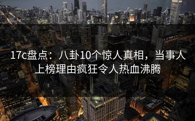 17c盘点：八卦10个惊人真相，当事人上榜理由疯狂令人热血沸腾