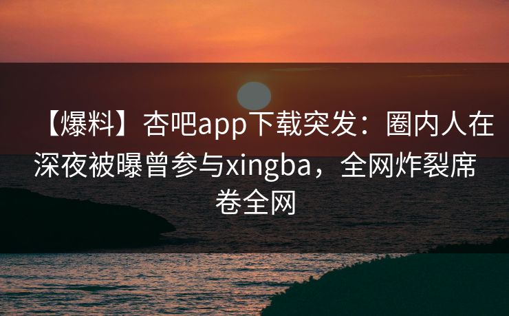 【爆料】杏吧app下载突发:圈内人在深夜被曝曾参与xingba,全网炸裂席卷全网 【爆料】杏吧app下载突发:圈内人在深夜被曝曾参与xingba,全网炸裂席卷全网