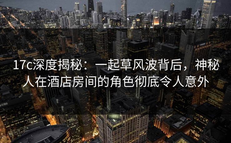 17c深度揭秘:一起草风波背后,神秘人在酒店房间的角色彻底令人意外 17c深度揭秘:一起草风波背后,神秘人在酒店房间的角色彻底令人意外