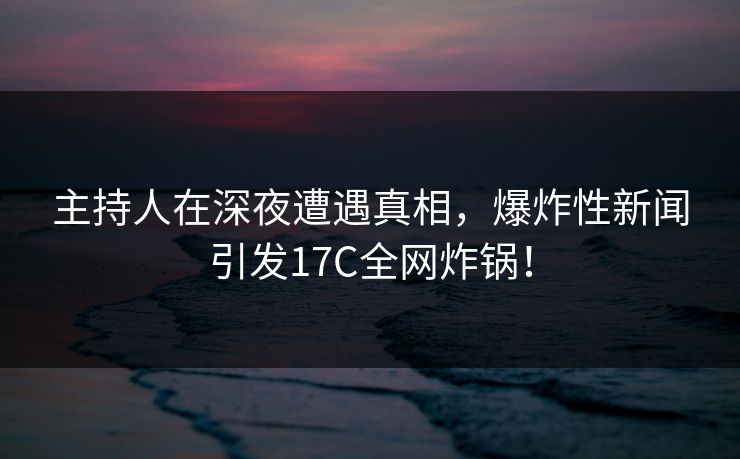 主持人在深夜遭遇真相,爆炸性新闻引发17C全网炸锅! 主持人在深夜遭遇真相,爆炸性新闻引发17C全网炸锅!