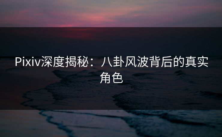 Pixiv深度揭秘：八卦风波背后的真实角色