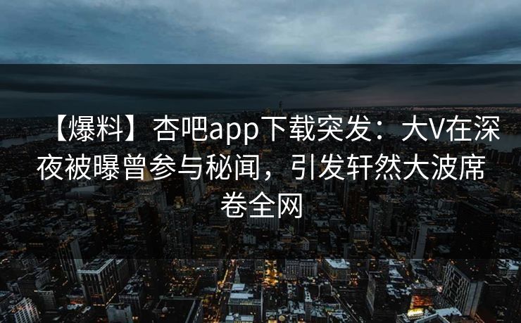 【爆料】杏吧app下载突发：大V在深夜被曝曾参与秘闻，引发轩然大波席卷全网