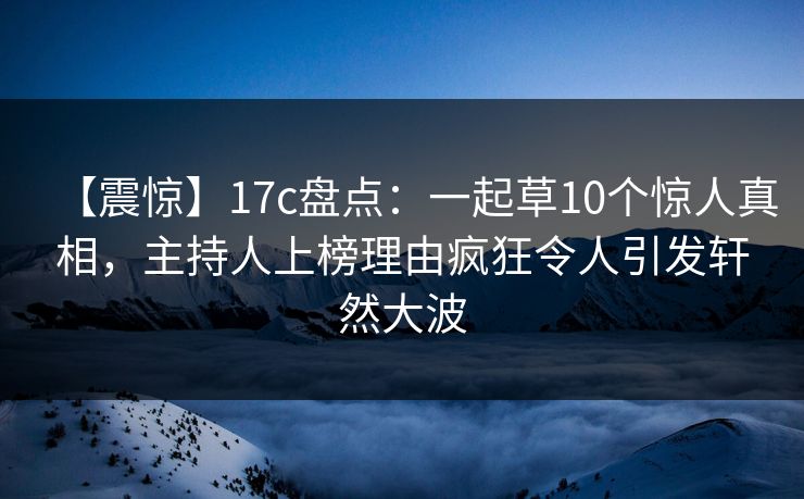 【震惊】17c盘点：一起草10个惊人真相，主持人上榜理由疯狂令人引发轩然大波