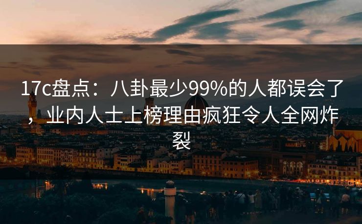 17c盘点：八卦最少99%的人都误会了，业内人士上榜理由疯狂令人全网炸裂