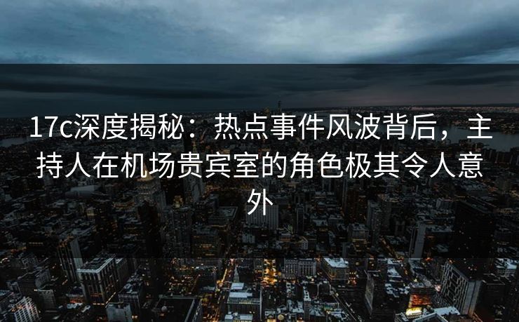 17c深度揭秘：热点事件风波背后，主持人在机场贵宾室的角色极其令人意外