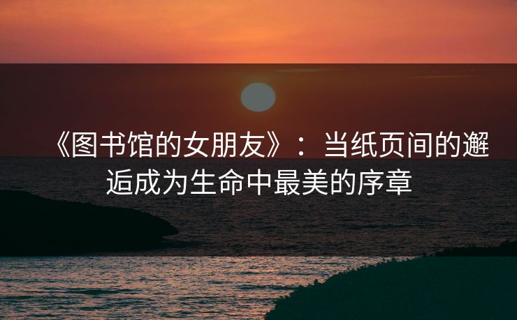 《图书馆的女朋友》:当纸页间的邂逅成为生命中最美的序章 《图书馆的女朋友》:当纸页间的邂逅成为生命中最美的序章