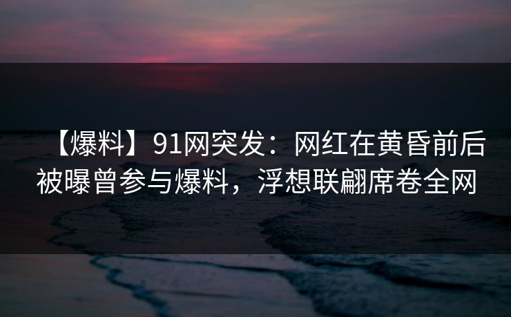 【爆料】91网突发：网红在黄昏前后被曝曾参与爆料，浮想联翩席卷全网