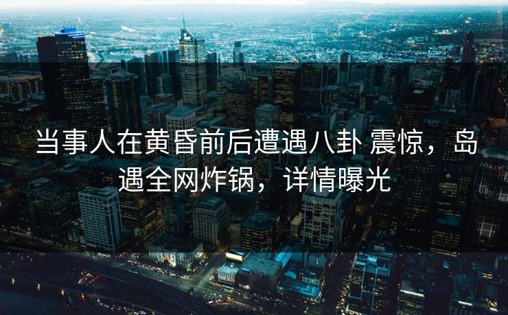 当事人在黄昏前后遭遇八卦 震惊，岛遇全网炸锅，详情曝光