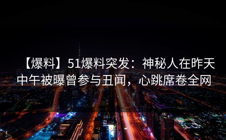 【爆料】51爆料突发：神秘人在昨天中午被曝曾参与丑闻，心跳席卷全网