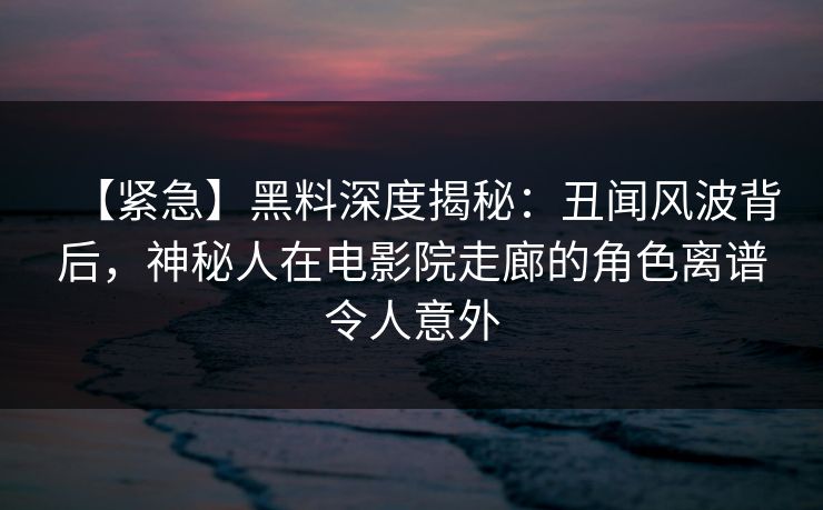 【紧急】黑料深度揭秘：丑闻风波背后，神秘人在电影院走廊的角色离谱令人意外