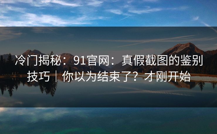 冷门揭秘：91官网：真假截图的鉴别技巧｜你以为结束了？才刚开始