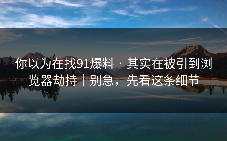 你以为在找91爆料 · 其实在被引到浏览器劫持｜别急，先看这条细节