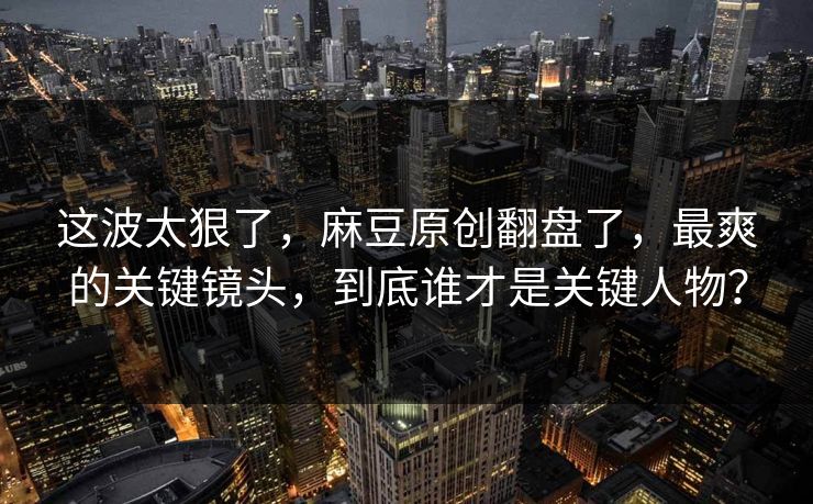 这波太狠了，麻豆原创翻盘了，最爽的关键镜头，到底谁才是关键人物？
