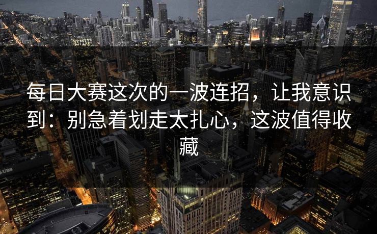 每日大赛这次的一波连招，让我意识到：别急着划走太扎心，这波值得收藏