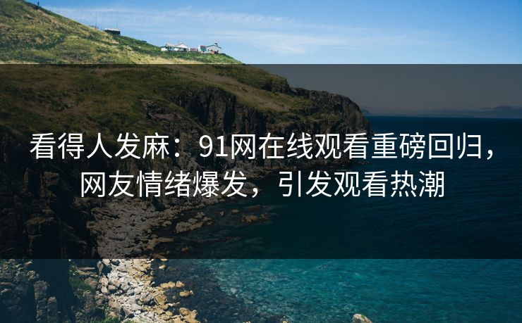 看得人发麻：91网在线观看重磅回归，网友情绪爆发，引发观看热潮