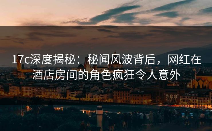 17c深度揭秘:秘闻风波背后,网红在酒店房间的角色疯狂令人意外 17c深度揭秘:秘闻风波背后,网红在酒店房间的角色疯狂令人意外