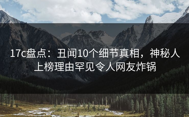 17c盘点：丑闻10个细节真相，神秘人上榜理由罕见令人网友炸锅
