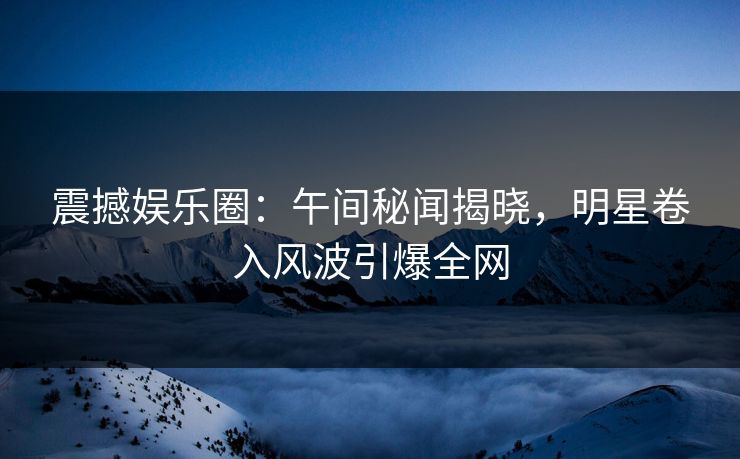 震撼娱乐圈：午间秘闻揭晓，明星卷入风波引爆全网