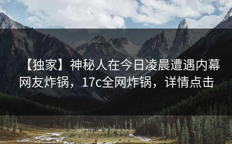 【独家】神秘人在今日凌晨遭遇内幕网友炸锅，17c全网炸锅，详情点击