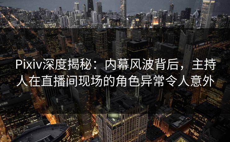 Pixiv深度揭秘：内幕风波背后，主持人在直播间现场的角色异常令人意外