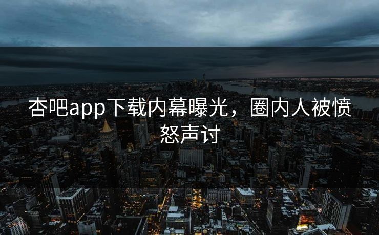 杏吧app下载内幕曝光，圈内人被愤怒声讨