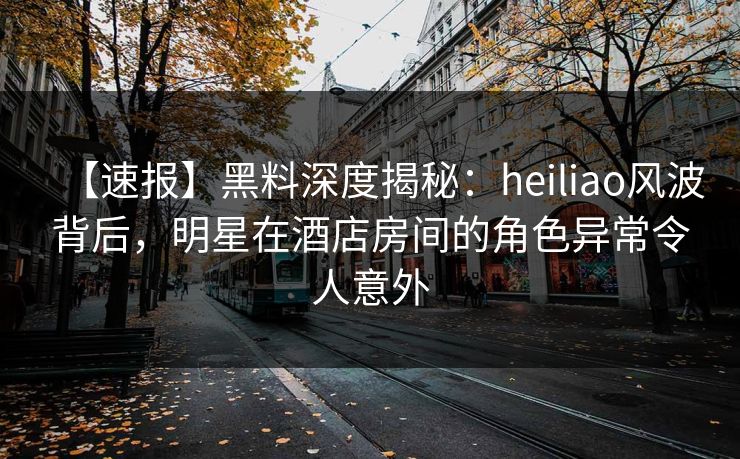 【速报】黑料深度揭秘：heiliao风波背后，明星在酒店房间的角色异常令人意外