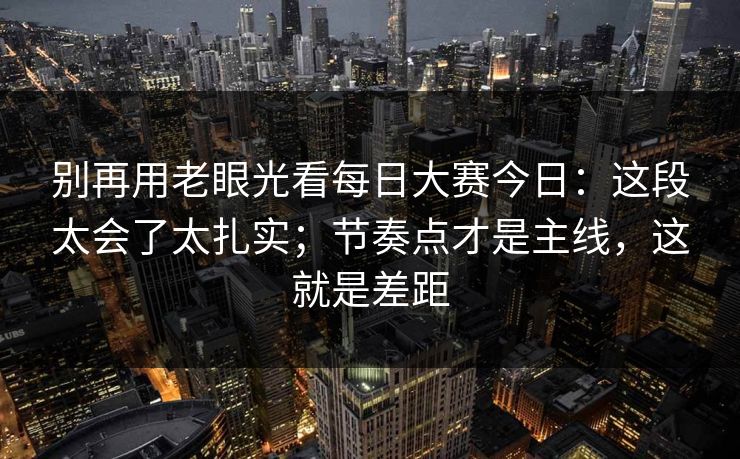 别再用老眼光看每日大赛今日：这段太会了太扎实；节奏点才是主线，这就是差距