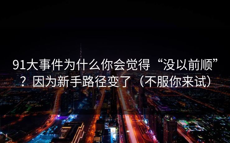 91大事件为什么你会觉得“没以前顺”？因为新手路径变了（不服你来试）