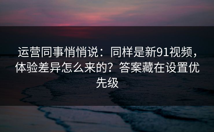 运营同事悄悄说：同样是新91视频，体验差异怎么来的？答案藏在设置优先级