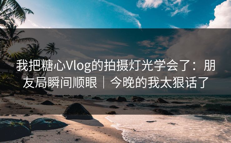 我把糖心Vlog的拍摄灯光学会了：朋友局瞬间顺眼｜今晚的我太狠话了