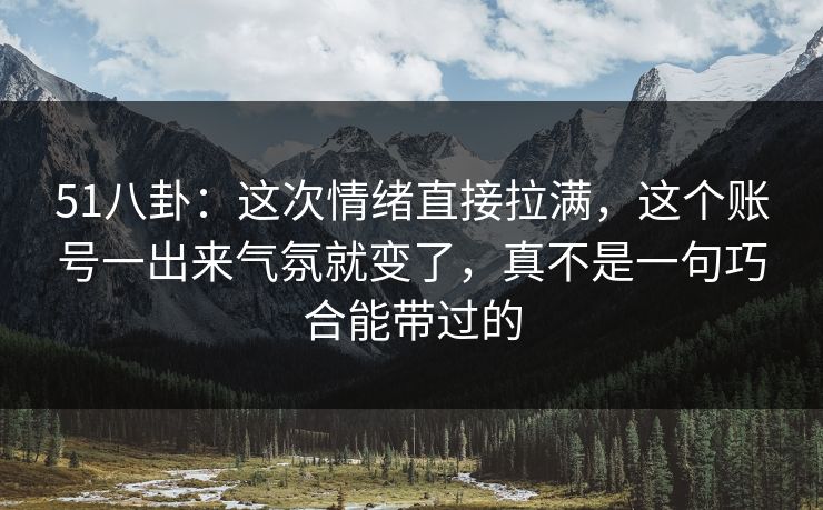 51八卦：这次情绪直接拉满，这个账号一出来气氛就变了，真不是一句巧合能带过的